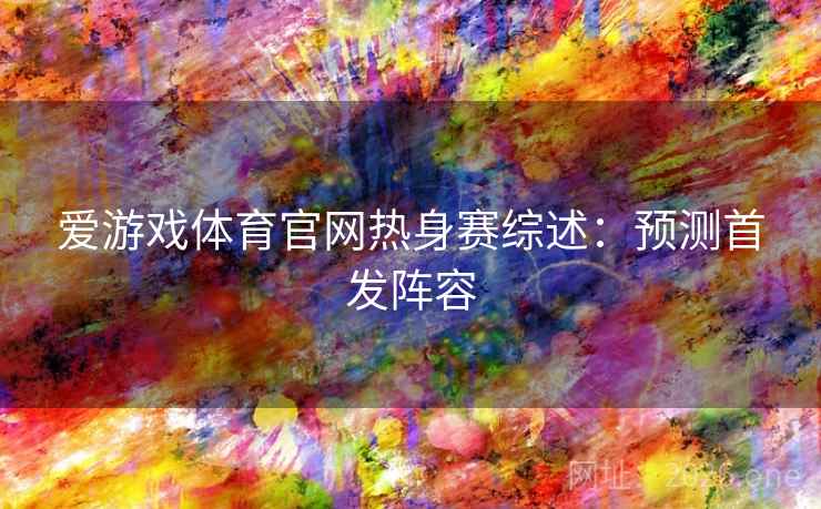 爱游戏体育官网热身赛综述：预测首发阵容