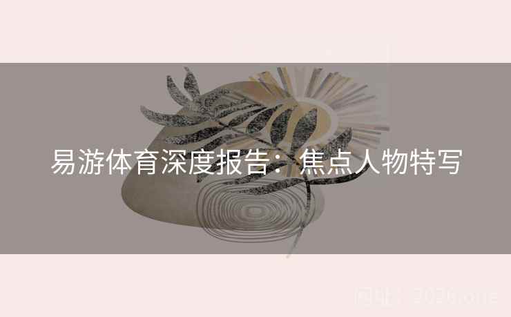 易游体育深度报告：焦点人物特写