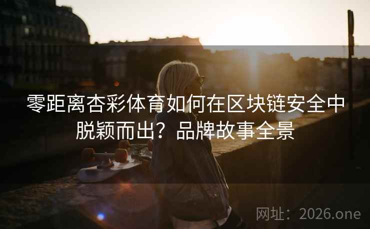 零距离杏彩体育如何在区块链安全中脱颖而出？品牌故事全景