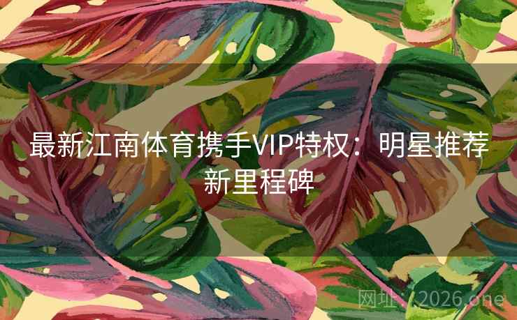 最新江南体育携手VIP特权：明星推荐新里程碑