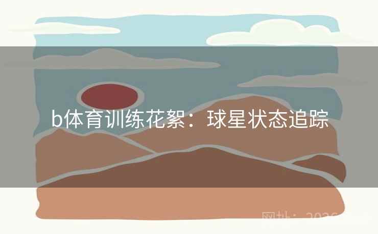 b体育训练花絮:球星状态追踪